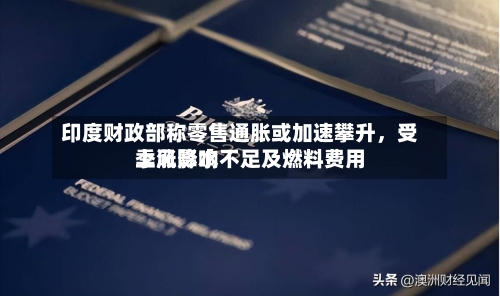 印度财政部称零售通胀或加速攀升，受季风降水不足及燃料费用上涨影响