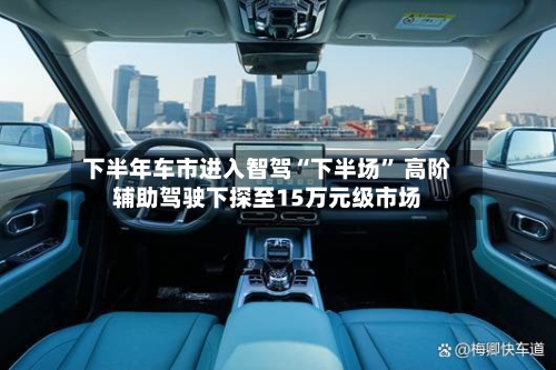 下半年车市进入智驾“下半场” 高阶辅助驾驶下探至15万元级市场-第3张图片