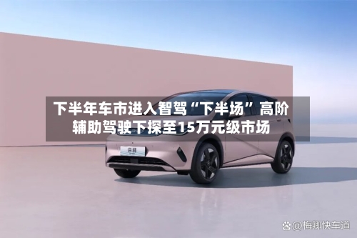 下半年车市进入智驾“下半场” 高阶辅助驾驶下探至15万元级市场-第2张图片