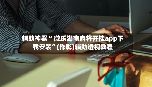 辅助神器“ 微乐湖南麻将开挂app下载安装”(作弊)辅助透视教程