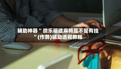 辅助神器“ 微乐福建麻将是不是有挂”(作弊)辅助透视教程-第2张图片