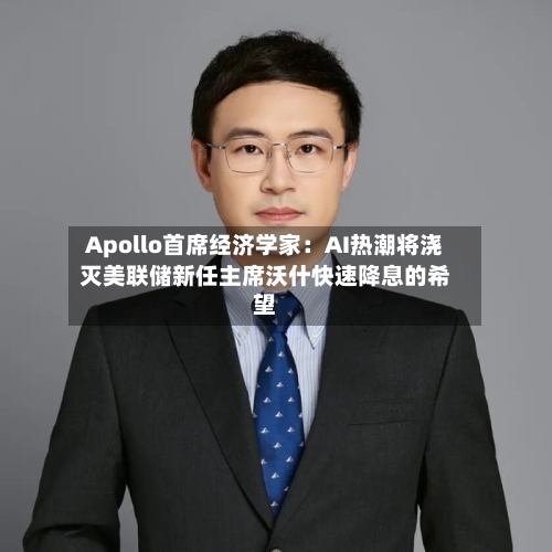 Apollo首席经济学家：AI热潮将浇灭美联储新任主席沃什快速降息的希望