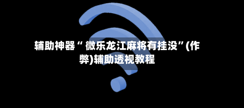 辅助神器“ 微乐龙江麻将有挂没”(作弊)辅助透视教程