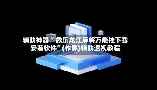 辅助神器“ 微乐龙江麻将万能挂下载安装软件	”(作弊)辅助透视教程-第3张图片