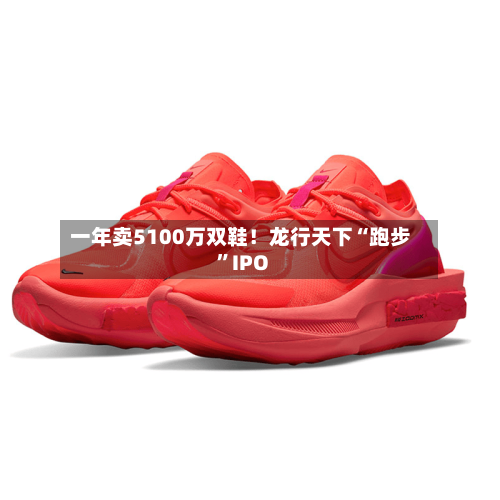 一年卖5100万双鞋！龙行天下“跑步”IPO