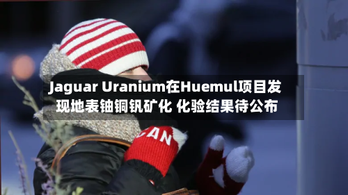 Jaguar Uranium在Huemul项目发现地表铀铜钒矿化 化验结果待公布-第2张图片