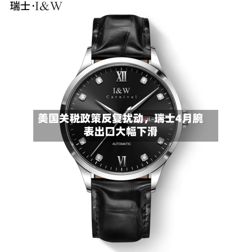 美国关税政策反复扰动	，瑞士4月腕表出口大幅下滑-第2张图片