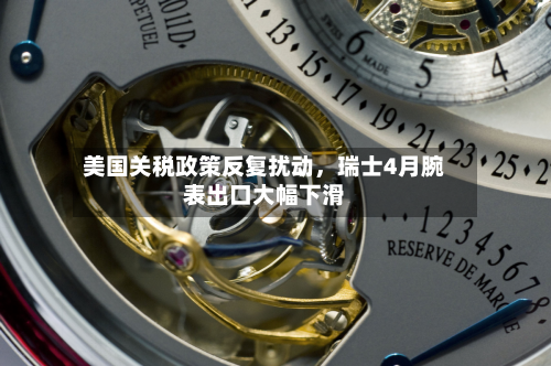 美国关税政策反复扰动，瑞士4月腕表出口大幅下滑-第3张图片