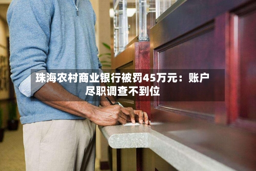 珠海农村商业银行被罚45万元：账户尽职调查不到位-第2张图片