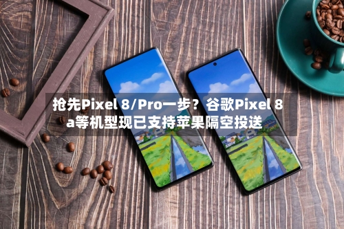 抢先Pixel 8/Pro一步？谷歌Pixel 8a等机型现已支持苹果隔空投送