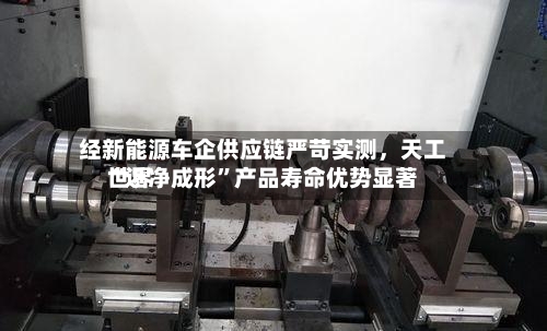 经新能源车企供应链严苛实测，天工世界“近净成形”产品寿命优势显著-第3张图片