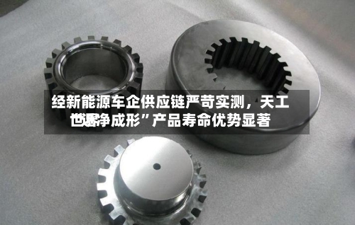 经新能源车企供应链严苛实测	，天工世界“近净成形”产品寿命优势显著-第2张图片