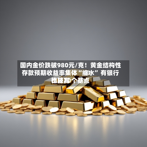 国内金价跌破980元/克！黄金结构性存款预期收益率集体“缩水” 有银行比较高档降20个基点