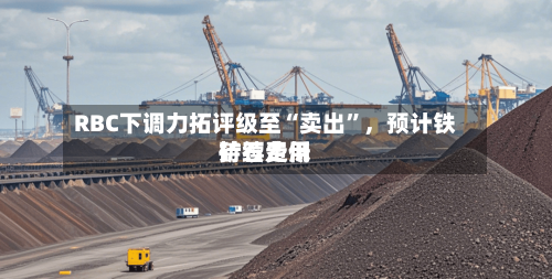 RBC下调力拓评级至“卖出”	，预计铁矿石费用持续走低-第3张图片