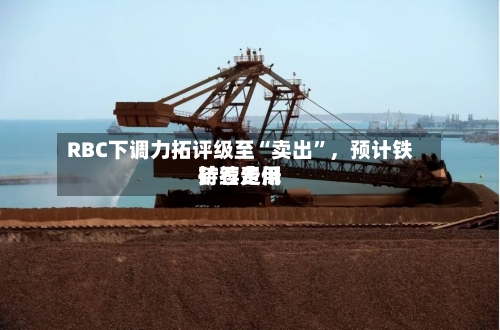 RBC下调力拓评级至“卖出	”	，预计铁矿石费用持续走低-第2张图片