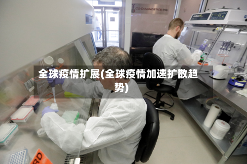 全球疫情扩展(全球疫情加速扩散趋势)