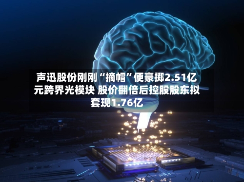 声迅股份刚刚“摘帽	”便豪掷2.51亿元跨界光模块 股价翻倍后控股股东拟套现1.76亿-第2张图片