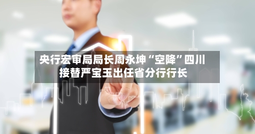 央行宏审局局长周永坤“空降	”四川 接替严宝玉出任省分行行长-第2张图片