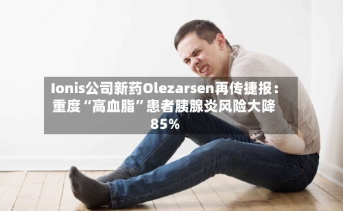 Ionis公司新药Olezarsen再传捷报：重度“高血脂	”患者胰腺炎风险大降85%-第2张图片