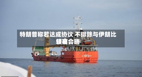 特朗普称若达成协议 不排除与伊朗比较高领袖会晤-第3张图片