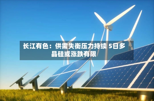 长江有色：供需失衡压力持续 5日多晶硅或涨跌有限-第2张图片