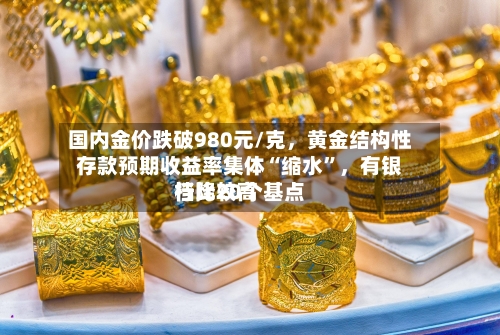 国内金价跌破980元/克，黄金结构性存款预期收益率集体“缩水”	，有银行比较高档降20个基点-第3张图片