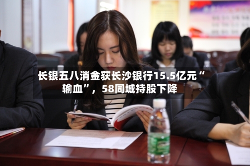 长银五八消金获长沙银行15.5亿元“输血”	，58同城持股下降-第2张图片