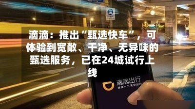 滴滴：推出“甄选快车	”	，可体验到宽敞	、干净、无异味的甄选服务，已在24城试行上线-第2张图片