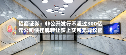 招商证券：非公开发行不超过300亿元公司债挂牌转让获上交所无异议函-第3张图片