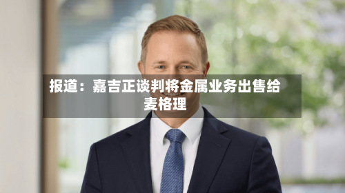 报道：嘉吉正谈判将金属业务出售给麦格理-第2张图片