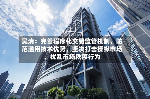 吴清：完善程序化交易监管机制	，防范滥用技术优势，坚决打击操纵市场、扰乱市场秩序行为-第2张图片