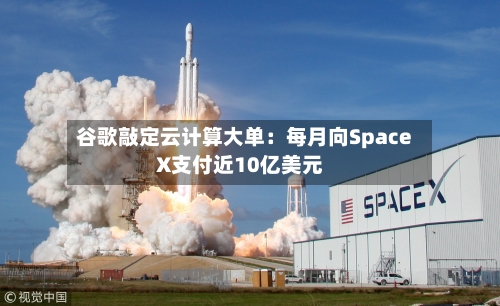 谷歌敲定云计算大单：每月向SpaceX支付近10亿美元