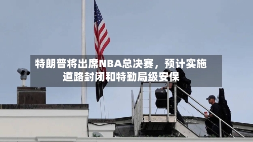 特朗普将出席NBA总决赛，预计实施道路封闭和特勤局级安保