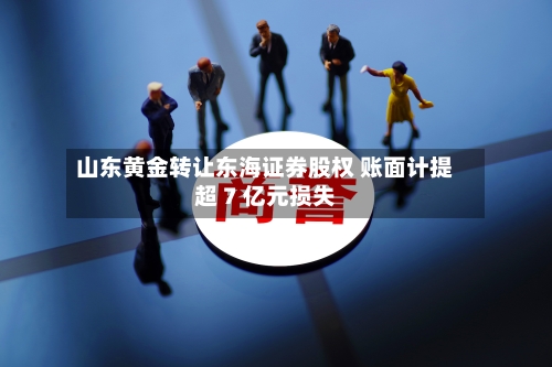 山东黄金转让东海证券股权 账面计提超 7 亿元损失