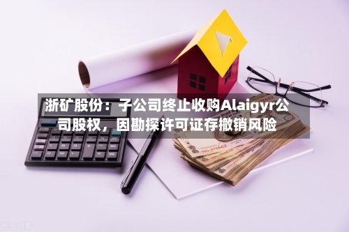浙矿股份：子公司终止收购Alaigyr公司股权，因勘探许可证存撤销风险-第3张图片