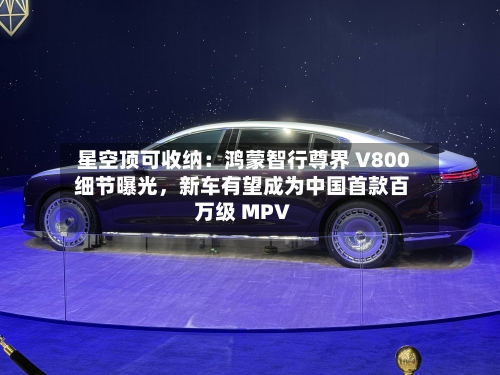 星空顶可收纳：鸿蒙智行尊界 V800 细节曝光，新车有望成为中国首款百万级 MPV-第2张图片