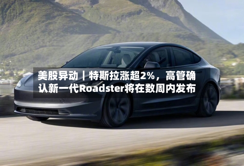美股异动｜特斯拉涨超2%，高管确认新一代Roadster将在数周内发布