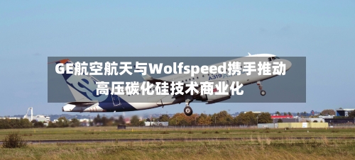 GE航空航天与Wolfspeed携手推动高压碳化硅技术商业化-第2张图片